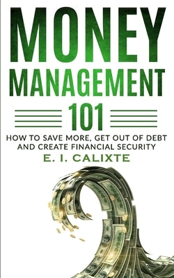 Money Management 101: How To Save More, Get Out Of Debt And Create Financial Security by Calixte, E. I.