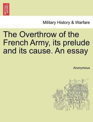 The Overthrow of the French Army, Its Prelude and Its Cause. an Essay by Anonymous