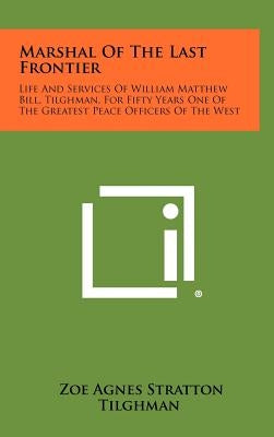 Marshal Of The Last Frontier: Life And Services Of William Matthew Bill, Tilghman, For Fifty Years One Of The Greatest Peace Officers Of The West by Tilghman, Zoe Agnes Stratton
