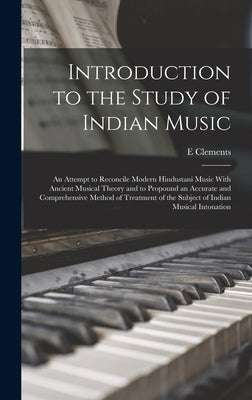 Introduction to the Study of Indian Music; an Attempt to Reconcile Modern Hindustani Music With Ancient Musical Theory and to Propound an Accurate and by Clements, E.