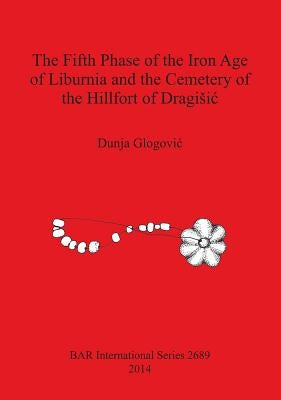 The Fifth Phase of the Iron Age of Liburnia and the Cemetery of the Hillfort of Dragisic by Glogovic, Dunja