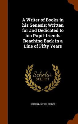 A Writer of Books in his Genesis; Written for and Dedicated to his Pupil-friends Reaching Back in a Line of Fifty Years by Snider, Denton Jaques
