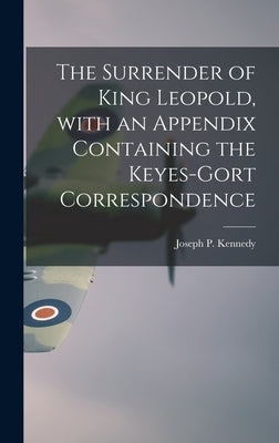 The Surrender of King Leopold, With an Appendix Containing the Keyes-Gort Correspondence by Kennedy, Joseph P. (Joseph Patrick)