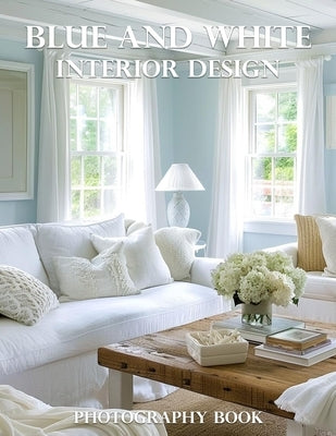 Blue And White Interior Design Photography Book: Transform Your Home With Timeless Blue And White Interior Design Inspiration by Elena Whitmore