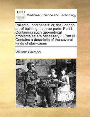 Palladio Londinensis: Or, the London Art of Building. in Three Parts. Part I. Containing Such Geometrical Problems as Are Necessary ... Part by Salmon, William