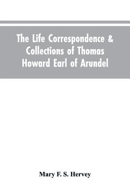 The Life Correspondence & Collections of Thomas Howard Earl of Arundel, Father of Vertu in England by Hervey, Mary F. S.