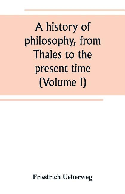 A history of philosophy, from Thales to the present time (Volume I) by Ueberweg, Friedrich