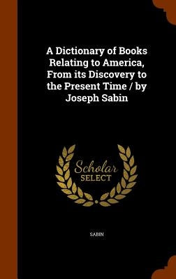 A Dictionary of Books Relating to America, From its Discovery to the Present Time / by Joseph Sabin by Sabin, Joseph