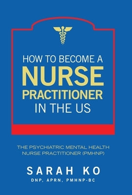 How to Become a Nurse Practitioner in the US: The Psychiatric Mental Health Nurse Practitioner (PMHNP) by Ko Dnp Aprn Pmhnp-Bc, Sarah