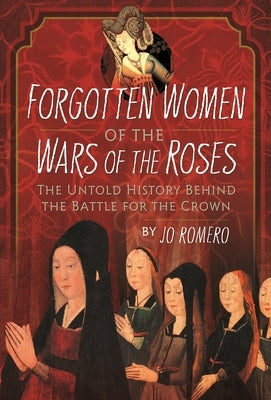 Forgotten Women of the Wars of the Roses: The Untold History Behind the Battle for the Crown by Romero, Jo