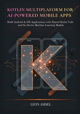 Kotlin Multiplatform for AI-Powered Mobile App: Build Android & iOS Applications with Shared Kotlin Code and On-Device Machine Learning Models by Amsel, Leon
