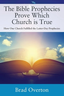 The Bible Prophecies Prove Which Church is True: How One Church Fulfilled the Latter-Day Prophecies by Overton, Brad