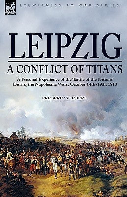 Leipzig--A Conflict of Titans: a Personal Experience of the 'Battle of the Nations' During the Napoleonic Wars, October 14th-19th, 1813 by Shoberl, Frederic