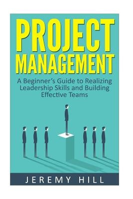 Project Management: A Beginner's Guide to Realizing Leadership Skills and Building Teams by Hill, Jeremy