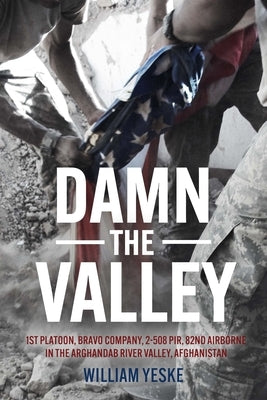 Damn the Valley: 1st Platoon, Bravo Company, 2-508 Pir, 82nd Airborne in the Arghandab River Valley Afghanistan by Yeske, William