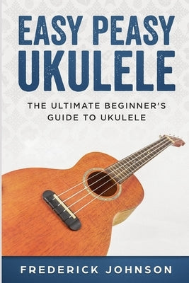 Easy Peasy Ukulele: The Ultimate Beginner's Guide to Ukulele by Johnson, Frederick