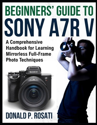 Beginners' Guide to Sony A7R V: A Comprehensive Handbook for Learning Mirrorless Full-Frame Photo Techniques by Rosati, Donald P.