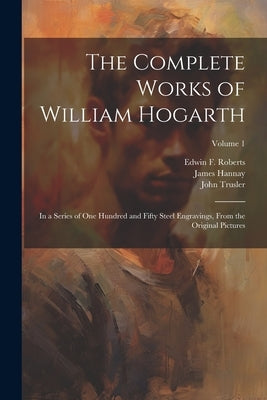 The Complete Works of William Hogarth: In a Series of One Hundred and Fifty Steel Engravings, From the Original Pictures; Volume 1 by Hogarth, William 1697-1764