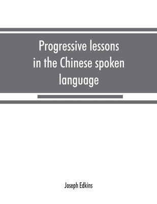 Progressive lessons in the Chinese spoken language, with lists of common words and phrases, and an appendix containing the laws of tones in the Peking by Edkins, Joseph