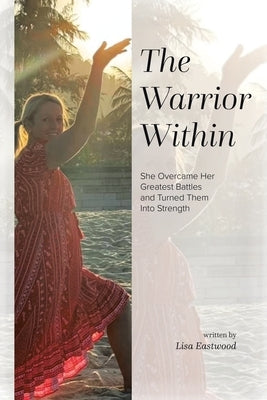 The Warrior Within: She Overcame Her Greatest Battles and Turned Them Into Strength by Eastwood, Lisa