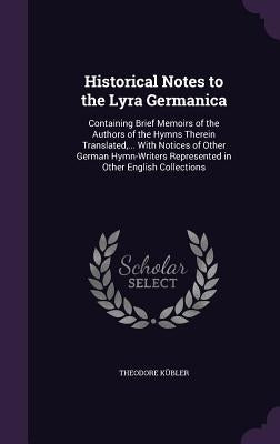 Historical Notes to the Lyra Germanica: Containing Brief Memoirs of the Authors of the Hymns Therein Translated, ... With Notices of Other German Hymn by Kübler, Theodore