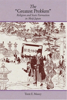 The Greatest Problem: Religion and State Formation in Meiji Japan by Maxey, Trent E.