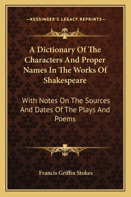 A Dictionary Of The Characters And Proper Names In The Works Of Shakespeare: With Notes On The Sources And Dates Of The Plays And Poems by Stokes, Francis Griffin
