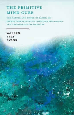 The Primitive Mind Cure - The Nature and Power of Faith; Or Elementary Lessons in Christian Philosophy and Transcendental Medicine: With an Essay on t by Evans, Warren Felt