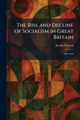 The Rise and Decline of Socialism in Great Britain: 1884-1924 by Clayton, Joseph