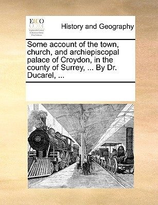 Some Account of the Town, Church, and Archiepiscopal Palace of Croydon, in the County of Surrey, ... by Dr. Ducarel, ... by Multiple Contributors