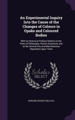 An Experimental Inquiry Into the Cause of the Changes of Colours in Opake and Coloured Bodies: With an Historical Preface Relative to the Parts of Phi by Delaval, Edward Hussey