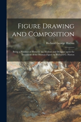 Figure Drawing and Composition: Being a Number of Hints for the Student and Designer Upon the Treatment of the Human Figure by Richard G. Hatton by Hatton, Richard George 1864-1926