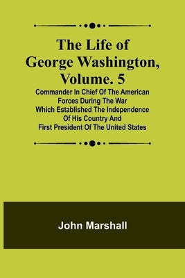 The Life of George Washington, Volume. 5: Commander in Chief of the American Forces During the War which Established the Independence of his Country a by Marshall, John