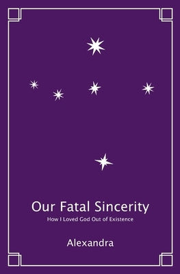 Our Fatal Sincerity: How I Loved God Out of Existence by Alexandra