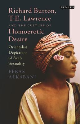 Richard Burton, T.E. Lawrence and the Culture of Homoerotic Desire: Orientalist Depictions of Arab Sexuality by Alkabani, Feras