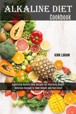 Alkaline Diet Cookbook: Appetizing Healthy Food Recipes for Improving Health (Delicious Recipes to Shed Weight and Feel Great) by Logan, Kirk