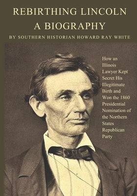 Rebirthing Lincoln, a Biography: How an Illinois Lawyer Kept Secret His Illegitimate Birth and Won the 1860 Presidential Nomination of the Northern St by White, Howard Ray