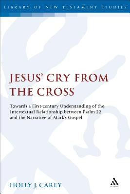 Jesus' Cry from the Cross: Towards a First-Century Understanding of the Intertextual Relationship Between Psalm 22 and the Narrative of Mark's Go by Carey, Holly J.