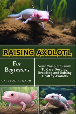 Raising Axolotl For Beginners: Your Complete Guide To Care, Feeding, Breeding And Raising Healthy Axolotls by Naomi, Carlton K.