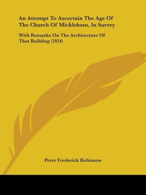 An Attempt To Ascertain The Age Of The Church Of Mickleham, In Surrey: With Remarks On The Architecture Of That Building (1824) by Robinson, Peter Frederick