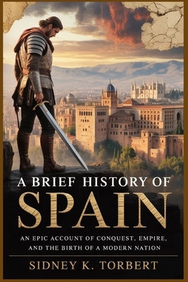 A Brief History of Spain: An Epic Account of Conquest, Empire, and the Birth of a Modern Nation by Torbert, Sidney K.