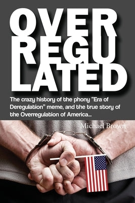 Overregulated: The crazy history of the phony Era of Deregulation meme, and the true story of the Overregulation of America... by Brown, Michael