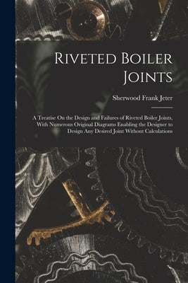Riveted Boiler Joints: A Treatise On the Design and Failures of Riveted Boiler Joints, With Numerous Original Diagrams Enabling the Designer by Jeter, Sherwood Frank