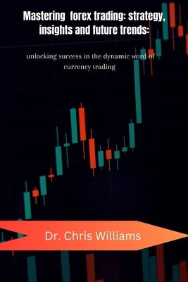 Mastering Forex Trading: STRATEGIES, INSIGHTS, AND FUTURE TRENDS: Unlocking Success in the Dynamic World of Currency Trading by Williams, Chris