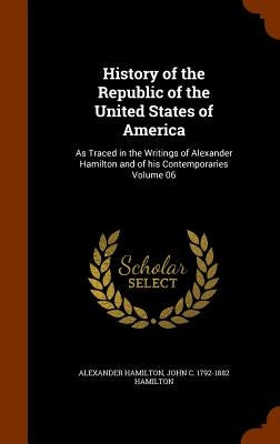 History of the Republic of the United States of America: As Traced in the Writings of Alexander Hamilton and of his Contemporaries Volume 06 by Hamilton, Alexander