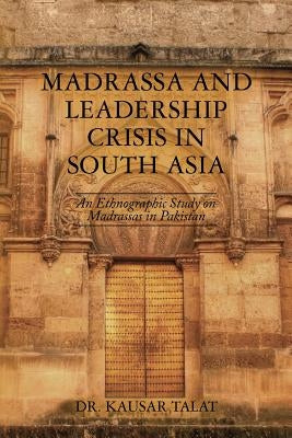 Madrassa and Leadership Crisis in South Asia: An Ethnographic Study on Madrassas in Pakistan by Talat, Kausar