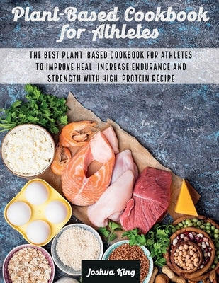 Plant-Based Cookbook for Athletes: The Best Plant-Based Cookbook For Athletes To Improve Heal, Increase Endurance and Strength With High-Protein Recip by King, Joshua