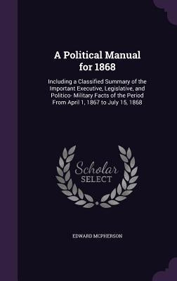 A Political Manual for 1868: Including a Classified Summary of the Important Executive, Legislative, and Politico- Military Facts of the Period Fro by McPherson, Edward