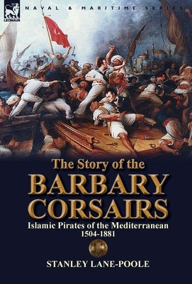 The Story of the Barbary Corsairs: Islamic Pirates of the Mediterranean 1504-1881 by Lane-Poole, Stanley
