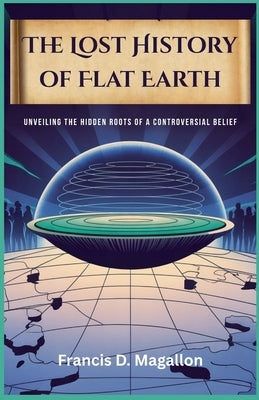 The Lost History of Flat Earth: Unveiling the Hidden Roots of a Controversial Belief by D. Magallon, Francis